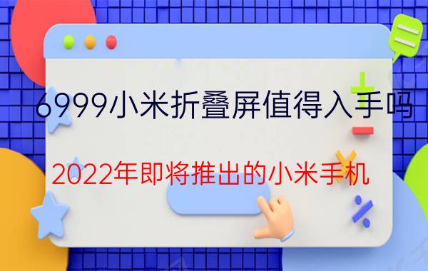 6999小米折叠屏值得入手吗 2022年即将推出的小米手机？